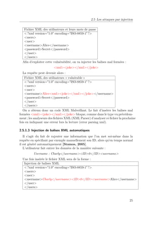 2.5 Les attaques par injection 
Fichier XML des utilisateurs et leurs mots de passe 
?xml version=1.0 encoding=ISO-8859-1 ? 
users 
user 
usernameAlice/username 
passwordSecret/password 
/user 
/users 
Afin d’exploiter cette vulnérabilité, on va injecter les balises mal formées : 
xmljoke/xml/joke 
La requête peut devenir alors : 
Fichier XML des utilisateurs « vulnérable » 
?xml version=1.0 encoding=ISO-8859-1 ? 
users 
user 
usernameAlicexmljoke/xml/joke/username 
passwordSecret/password 
/user 
/users 
On a obtenu donc un code XML Malveillant. Le fait d’insérer les balises mal 
formées xmljoke/xml/joke bloque, comme dans le type vu précédem-ment 
; les analyseurs des fichiers XML (XML Parser) d’analyser ce fichier la prochaine 
fois en indiquant une erreur lors la lecture (error parsing xml). 
2.5.1.3 Injection de balises XML automatiques 
Il s’agit du fait de rajouter une information que l’on met soi-même dans la 
requête en spécifiant par exemple manuellement son ID, alors qu’en temps normal 
il est généré automatiquement [Stamos, 2005]. 
L’utilisateur fait entrer les données de la manière suivante : 
Username : Charly/usernameID0/IDusername 
Une fois insérée le fichier XML sera de la forme : 
Injection de balises XML 
?xml version=1.0 encoding=ISO-8859-1 ? 
users 
user 
usernameCharly/usernameID0/IDusernameAlice/username 
/user 
/users 
25 
 