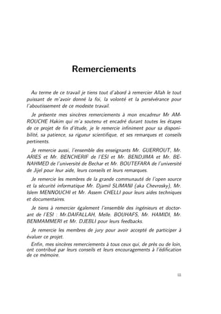 Remerciements 
Au terme de ce travail je tiens tout d’abord à remercier Allah le tout 
puissant de m’avoir donné la foi, la volonté et la persévérance pour 
l’aboutissement de ce modeste travail. 
Je présente mes sincères remerciements à mon encadreur Mr AM-ROUCHE 
Hakim qui m’a soutenu et encadré durant toutes les étapes 
de ce projet de fin d’étude, je le remercie infiniment pour sa disponi-bilité, 
sa patience, sa rigueur scientifique, et ses remarques et conseils 
pertinents. 
Je remercie aussi, l’ensemble des enseignants Mr. GUERROUT, Mr. 
ARIES et Mr. BENCHERIF de l’ESI et Mr. BENDJIMA et Mr. BE-NAHMED 
de l’université de Bechar et Mr. BOUTEFARA de l’université 
de Jijel pour leur aide, leurs conseils et leurs remarques. 
Je remercie les membres de la grande communauté de l’open source 
et la sécurité informatique Mr. Djamil SLIMANI (aka Chevrosky), Mr. 
Islem MENNOUCHI et Mr. Assem CHELLI pour leurs aides techniques 
et documentaires. 
Je tiens à remercier également l’ensemble des ingénieurs et doctor-ant 
de l’ESI : Mr.DAIFALLAH, Melle. BOUHAFS, Mr. HAMIDI, Mr. 
BENMAMMERI et Mr. DJEBLI pour leurs feedbacks. 
Je remercie les membres de jury pour avoir accepté de participer à 
évaluer ce projet. 
Enfin, mes sincères remerciements à tous ceux qui, de près ou de loin, 
ont contribué par leurs conseils et leurs encouragements à l’édification 
de ce mémoire. 
iii 
 