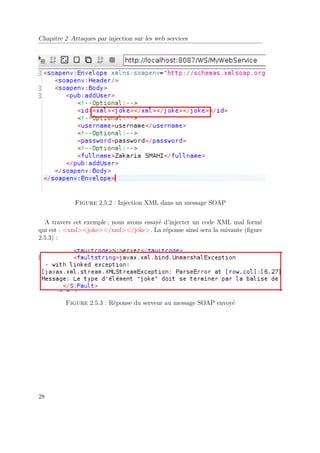 Chapitre 2 Attaques par injection sur les web services 
Figure 2.5.2 : Injection XML dans un message SOAP 
A travers cet exemple ; nous avons essayé d’injecter un code XML mal formé 
qui est : xmljoke/xml/joke. La réponse ainsi sera la suivante (figure 
2.5.3) : 
Figure 2.5.3 : Réponse du serveur au message SOAP envoyé 
28 
 
