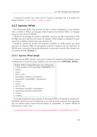 2.5 Les attaques par injection 
L’analysur a généré une erreur lors de l’analyse (parsing) due à la balise mal 
formée injectée xmljoke/xml/joke. 
2.5.2 Injection XPath 
Les documents XML sont devenus de plus en plus compliqués et trop chargés, 
cela a conduit à définir un langage d’interrogation des fichiers XML. Le langage 
qui a été créé alors est XPath. 
XPath est un langage de requêtes spécialisé, qui joue un rôle comparable à celui 
de SQL dans les contextes des bases de données. Mais malgré sa simplicité il pose 
aussi des problèmes d’injection (voir Annexe A). 
Lorsqu’on choisit de stocker des données sensibles en XML plutôt que dans 
une base de données SQL, les attaquants peuvent s’appuyer sur une injection de 
XPath pour contourner une authentification, comme pour inscrire des données sur 
le système distant [Lackey, ]. 
2.5.2.1 Injection XPath Simple 
Le document XML suivant ‘users.xml’ renferme les numéros d’identifiants, noms 
d’utilisateurs et mots de passe employés par un service web [OWASP, 2013b] : 
Fichier XML d’authentification des utilisateurs 
?xml version=1.0 encoding=ISO-8859-1 ? 
users 
user 
id1/id 
usernameAdmin/username 
password xpathr00lz /password 
/user 
user 
id2/id 
usernametestuser/username 
passwordtest123/password 
/user 
/users 
Un simple programme peut charger le document XML et recherche le numéro d’i-dentifiant 
associé au nom d’utilisateur et au mot de passe proposés. En supposant 
que ces valeurs soient respectivement admin et xpathr00lz , la requête XPath se 
présenterait comme suit : 
//users[username/text()=’admin’ and password/text()=’xpathr00lz’]/id/ text() 
29 
 