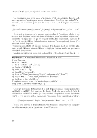 Chapitre 2 Attaques par injection sur les web services 
On remarquera que cette saisie d’utilisateur n’est pas échappée dans le code 
source de sorte qu’un attaquant pourra y insérer toute donnée ou instruction XPath 
souhaitée. En choisissant pour mot de passe ’ or ’1’=’1, la requête deviendrait 
ainsi : 
//users[username/text()=’admin’ ]/id/text() and password/text()=” or ’1’=’1’ 
Cette instruction renverra le numéro correspondant à l’identifiant admin et qui 
en outre, soit dispose d’un mot de passe vide (cas de figure hautement improbable), 
soit vérifie un égale un – ce qui est toujours vérifié. Par conséquent, l’injection de 
’ or ’1’=’1 renvoie l’ID de l’administrateur sans que l’attaquant n’ait besoin d’en 
connaître le mot de passe. 
Signalons que XPath est un sous-ensemble d’un langage XML de requêtes plus 
large, appelé XQuery. Comme XPath et SQL, ce dernier souffre de problèmes 
d’injection comparables. 
Voici un exemple d’un script perl vulnérable à cette attaque (Algoritme 2.1) : 
Algorithme 2.1 Script Perl vulnérable à l’injection XPath 
#!/usr/bin/perl 
use XML : :XPath ; 
use XML : :XPath : :XMLParser ; 
my $login = $ARGV[0] ; 
my $pass = $ARGV[1] ; 
my $userfile = users.xml ; 
my $expr = //user[username=’$login’ and password=’$pass’] ; 
my $xp = XML : :XPath-new(filename = $userfile) ; 
my $nodeset = $xp-find($expr) ; 
if($nodeset-size) { print Authentication successfuln ; } 
else { print Authentication failedn ; } 
Ce script lis le nom d’utilisateur et le mot de passe donnés comme paramètres 
(ARGV[0] et ARGV[1]) et intérroge les fichier XML via une requête XPath, la 
vulnérabilité réside dans le fait qu’il est possbile d’injecter la chaîne vulnérable 
« or ’1’ = ’1’ » aprés le mot de passe, donc l’expression $expr va contenir la valeur : 
//user[username=’$login’ and password=’$pass’ or ‘1’ = ‘1’] 
le code sera exécuté et le résultat sera vrai toujours ; cela permet de récupérer 
les utilisateurs enregistrés comme décrit précédemment. 
30 
 