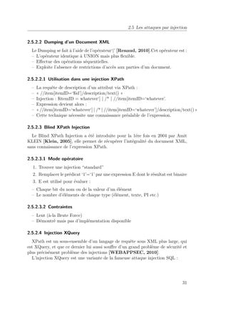 2.5 Les attaques par injection 
2.5.2.2 Dumping d’un Document XML 
Le Dumping se fait à l’aide de l’opérateur‘|’ [Renaud, 2010].Cet opérateur est : 
– L’opérateur identique à UNION mais plus flexible. 
– Effectue des opérations séquentielles. 
– Exploite l’absence de restrictions d’accès aux parties d’un document. 
2.5.2.2.1 Utilisation dans une injection XPath 
– La requête de description d’un attribut via XPath : 
– « //item[itemID=‘$id’]/description/text() » 
– Injection : $itemID = whatever‘] | /* | //item[itemID=‘whatever’. 
– Expression devient alors : 
– « //item[itemID=‘whatever‘] | /* | //item[itemID=‘whatever’]/description/text() » 
– Cette technique nécessite une connaissance préalable de l’expression. 
2.5.2.3 Blind XPath Injection 
Le Blind XPath Injection a été introduite pour la 1ére fois en 2004 par Amit 
KLEIN [Klein, 2005], elle permet de récupérer l’intégralité du document XML, 
sans connaissance de l’expression XPath. 
2.5.2.3.1 Mode opératoire 
1. Trouver une injection “standard” 
2. Remplacer le prédicat ‘1’=‘1’ par une expression E dont le résultat est binaire 
3. E est utilisé pour évaluer : 
– Chaque bit du nom ou de la valeur d’un élément 
– Le nombre d’éléments de chaque type (élément, texte, PI etc.) 
2.5.2.3.2 Contraintes 
– Lent (à-la Brute Force) 
– Démontré mais pas d’implémentation disponible 
2.5.2.4 Injection XQuery 
XPath est un sous-ensemble d’un langage de requête sous XML plus large, qui 
est XQuery, et que ce dernier lui aussi souffre d’un grand problème de sécurité et 
plus précisément problème des injections [WEBAPPSEC, 2010]. 
L’injection XQuery est une variante de la fameuse attaque injection SQL : 
31 
 