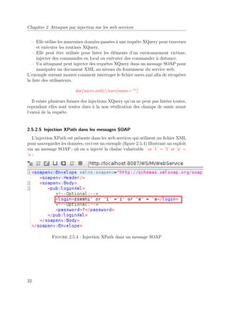 Chapitre 2 Attaques par injection sur les web services 
– Elle utilise les mauvaises données passées à une requête XQuery pour traverses 
et exécuter les routines XQuery. 
– Elle peut être utilisée pour lister les éléments d’un environnement victime, 
injecter des commandes en local ou exécuter des commander à distance. 
– Un attaquant peut injecter des requêtes XQuery dans un message SOAP pour 
manipuler un document XML au niveau du fournisseur du service web. 
L’exemple suivant montre comment interroger le fichier users.xml afin de récupérer 
la liste des utilisateurs. 
doc(users.xml)//user[name=’*’] 
Il existe plusieurs formes des injections XQuery qu’on ne peut pas listées toutes, 
cependant elles sont toutes dues à la non vérification des champs de saisie avant 
l’envoi de la requête. 
2.5.2.5 Injection XPath dans les messages SOAP 
L’injection XPath est présente dans les web services qui utilisent un fichier XML 
pour sauvegarder les données, ceci est un exemple (figure 2.5.4) illustrant un exploit 
via un message SOAP; où on a injecté la chaîne vulnérable ’ or ’1’ = ’1’ or ’a’ = 
’a : 
Figure 2.5.4 : Injection XPath dans un message SOAP 
32 
 