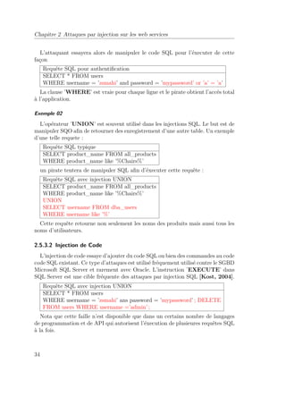 Chapitre 2 Attaques par injection sur les web services 
L’attaquant essayera alors de manipuler le code SQL pour l’éxecuter de cette 
façon 
Requête SQL pour authentification 
SELECT * FROM users 
WHERE username = ’zsmahi’ and password = ’mypassword’ or ’a’ = ’a’ 
La clause ’WHERE’ est vraie pour chaque ligne et le pirate obtient l’accés total 
à l’application. 
Exemple 02 
L’opérateur ’UNION’ est souvent utilisé dans les injections SQL. Le but est de 
manipuler SQO afin de retourner des enregistrement d’une autre table. Un exemple 
d’une telle requete : 
Requête SQL typique 
SELECT product_name FROM all_products 
WHERE product_name like ’%Chairs%’ 
un pirate tentera de manipuler SQL afin d’éxecuter cette requête : 
Requête SQL avec injection UNION 
SELECT product_name FROM all_products 
WHERE product_name like ’%Chairs%’ 
UNION 
SELECT username FROM dba_users 
WHERE username like ’%’ 
Cette requête retourne non seulement les noms des produits mais aussi tous les 
noms d’utilisateurs. 
2.5.3.2 Injection de Code 
L’injection de code essaye d’ajouter du code SQL ou bien des commandes au code 
code SQL existant. Ce type d’attaques est utilisé fréquement utilisé contre le SGBD 
Microsoft SQL Server et rarement avec Oracle. L’instruction ’EXECUTE’ dans 
SQL Server est une cible fréquente des attaques par injection SQL [Kost, 2004]. 
Requête SQL avec injection UNION 
SELECT * FROM users 
WHERE username = ’zsmahi’ ans password = ’mypassword’ ; DELETE 
FROM users WHERE username =’admin’ ; 
Nota que cette faille n’est disponible que dans un certains nombre de langages 
de programmation et de API qui autorisent l’éxecution de plusieures requêtes SQL 
à la fois. 
34 
 