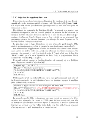 2.5 Les attaques par injection 
2.5.3.3 Injection des appels de fonctions 
L’injection des appels de fonctions est l’insertion des fonctions de la base de don-nées 
Oracle ou des fonctions spéciales dans un code SQL vulnérable [Kost, 2004]. 
Ces appels sont utilisés pour faire des appels systèmes ou bien pour manipuler les 
données de la base. 
En utilisant les standards des fonctions Oracle, l’attaquant peut envoyer des 
informations depuis la base de données jusqu’à un Serveur (ou PC) distant ou 
éxecuter d’autres attaques depuis le serveur de la base de données. Plusieurs pa-quetages 
des base de données Oracle peuvent être exploité par un attaquant. Ces 
paquetages peuvent inclure des fonctions pour changer les mots de passes ou éf-fectuer 
d’autres transactions sensibles. 
Le problème avec ce type d’injections est que n’importe quelle requête SQL 
générée automatiquement, même la requête la plus simple peut être exploitée. 
Les développeurs d’applications utilisent des fois des fonctions de bases de don-nées 
au lieu du native code (ex. Java) pour effectuer des tâches courantes. Un 
exemple trés courant et qui vient tout de suite à l’esprit c’est bien la fonction 
’TRANSLATE’ qui n’a pas d’équivalant en Java, donc le programmeur décide 
d’utiliser les requêtes SQL à la place. 
L’exemple suivant montre la fonction translate et comment on peut l’utiliser 
pour effecuter un exploit d’injection SQL : 
Requête SQL ’TRANSLATE’ 
SELECT TRANSLATE(’user input’, 
’0123456789ABCDEFGHIJKLMNOPQRSTUVWXYZ’, 
’0123456789’) 
FROM dual ; 
Cette requête n’est pas vulnérable aus types vues précédemment mais elle est 
facilement manipulée via une injection d’appel de fonction, on peut la modifier 
pour éxecuter le code suivant : 
Injection d’Appel de fonction dans la requête TRANSLATE 
SELECT TRANSLATE(’|| UTL_HTTP.REQUEST(’http ://192.168.1.1/’)|| ’, 
’0123456789ABCDEFGHIJKLMNOPQRSTUVWXYZ’, 
’0123456789’) 
FROM dual ; 
La nouvelle requête SQL va intérroger une page depuis un serveur web. L’at-taquant 
peut manipuler la chaîne et l’URL pour inclure autres fonctions àfin 
de rechercher des informations utiles depuis le serveur de la base de données et 
l’envoyer au serveur web via l’URL. Cette faille peut être utilisée pour attaquer 
d’autres serveurs et web services dans le réseau interne. 
35 
 