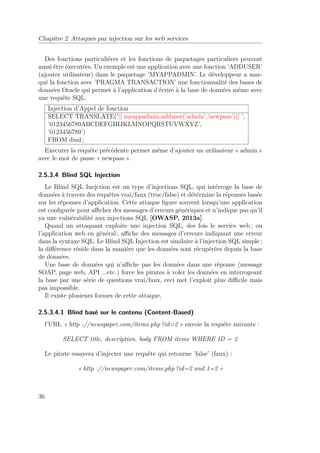 Chapitre 2 Attaques par injection sur les web services 
Des fonctions particuliéres et les fonctions de paquetages particuliers peuvent 
aussi être éxecutées. Un exemple est une application avec une fonction ’ADDUSER’ 
(ajouter utilisateur) dans le paquetage ’MYAPPADMIN’. Le développeur a mar-qué 
la fonction avec ’PRAGMA TRANSACTION’ une fonctionnalité des bases de 
données Oracle qui permet à l’application d’écrire à la base de données même avec 
une requête SQL. 
Injection d’Appel de fonction 
SELECT TRANSLATE(’|| myappadmin.adduser(’admin’,’newpass’)|| ’, 
’0123456789ABCDEFGHIJKLMNOPQRSTUVWXYZ’, 
’0123456789’) 
FROM dual ; 
Executer la requête précédente permet même d’ajouter un utilisateur « admin » 
avec le mot de passe « newpass ». 
2.5.3.4 Blind SQL Injection 
Le Blind SQL Inejction est un type d’injections SQL, qui intérroge la base de 
données à travers des requêtes vrai/faux (true/false) et détérmine la réponses basée 
sur les réponses d’application. Cette attaque figure souvent lorsqu’une application 
est configurée pour afficher des messages d’erreurs génériques et n’indique pas qu’il 
ya une vulnérabilité aux injections SQL [OWASP, 2013a]. 
Quand un attaquant exploite une injection SQL, des fois le service web ; ou 
l’application web en général ; affiche des messages d’erreurs indiquant une erreur 
dans la syntaxe SQL. Le Blind SQL Injection est similaire à l’injection SQL simple ; 
la différence réside dans la manière que les données sont récupérées depuis la base 
de données. 
Une base de données qui n’affiche pas les données dans une réponse (message 
SOAP, page web, API ...etc.) force les pirates à voler les données en interrogeant 
la base par une série de questions vrai/faux, ceci met l’exploit plus difficile mais 
pas impossible. 
Il existe plusieurs formes de cette attaque, 
2.5.3.4.1 Blind basé sur le contenu (Content-Based) 
l’URL « http ://newspaper.com/items.php ?id=2 » envoie la requête suivante : 
SELECT title, description, body FROM items WHERE ID = 2 
Le pirate essayera d’injecter une requête qui retourne ’false’ (faux) : 
« http ://newspaper.com/items.php ?id=2 and 1=2 » 
36 
 
