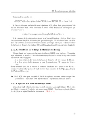 2.5 Les attaques par injection 
Maintenat la requête est : 
SELECT title, description, body FROM items WHERE ID = 2 and 1=2 
Si l’application est vulnérable aux injections SQL, alors il est probables qu’elle 
ne fait retourner rien. Pour s’assurer le pirate tente d’injection une requête qui 
retourne ’true’ : 
« http ://newspaper.com/items.php ?id=2 and 1=1 » 
Si le contenu de la page qui retourne ’true’ est différent de celui de ’false’ alors 
l’attaquant est capable de distinguer quand la requêt fait retourner vrai ou faux. 
Une fois vérifiée, les seuls limitations sont les privilèges faites par l’administrateur 
de la base de donnée, la syntaxe SQL et l’imagination et le savoir-faire du pirate. 
2.5.3.4.2 Blind basé sur le temps d’attente (Time-Based) 
Elle est basée sur les appels d’attente de chaque SGBD pour indiquer l’éxecution 
avec succés de la requête. L’attaquant énumére chaque lettre de la réponse désirée 
en suivant cette logique : 
– Si la 1ere lettre du 1er nom de la base de données est ’A’ : pause de 10 sec. 
– Si la 1ere lettre du 1er nom de la base de données est ’B’ : pause de 10 sec., 
...etc. 
Pour effectuer ceci, on a recours à certains fonctions de « pause » des SGBD : 
comme ’waitfor delay’ pour MS-SQL Server, ’by n seconds’ de MySQL, ’pg_sleep()’ 
de PostegreSQL ...etc. 
Le blind SQL n’est pas, en général, facile à exploiter mais en même temps il est 
possible de l’exploiter, tout dépendera de l’expérimentation du pirate. 
2.5.3.5 Injection SQL dans les messages SOAP 
L’injection SQL est présente dans les web services. L’exemple (figure 2.5.4) suiv-ant 
illustre comment l’exploiter via un message SOAP : Voir figure suivante (figure 
2.5.6) où on a injecté la chaîne vulnérable ’ OR 1 = 1 – : 
37 
 