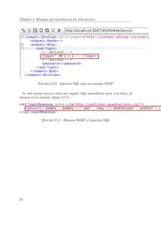 Chapitre 2 Attaques par injection sur les web services 
Figure 2.5.6 : Injection SQL dans un message SOAP 
Le web service recevra ainsi une requête SQL malveillante pour tout lister, la 
réponse est la suivante (figure 2.5.7) : 
Figure 2.5.7 : Réponse SOAP à l’injection SQL 
38 
 