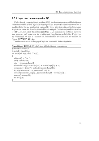2.5 Les attaques par injection 
2.5.4 Injection de commandes OS 
L’injection de commandes du système (OS) ou plus communement l’injection de 
commande est un type d’injection ou l’objectif est d’éxecuter des commandes sur la 
machine hôte via une application vulnérable. Cette injection est possible lorsqu’une 
application passe des données vulnérables entrées par l’utilisateur( cookies, en-têtes 
HTTP ...etc.) au shell du système[Lackey, ]. Les commandes systèmes envoyées 
sont souvenet exécutées avec les privilèges de l’application vulnérable. L’injection 
de commande est due à l’absence ou l’insuffisance de validation de données de 
l’input [OWASP, 2014a]. 
Ci-dessous un code en langage C qui est vulnérable à cette injection 
Algorithme 2.2 Code C vulnérable à l’injection de commandes 
#include stdio.h 
#include unistd.h 
int main(int argc, char **argv) 
{ 
char cat[] = cat  ; 
char *command ; 
size_t commandLength ; 
commandLength = strlen(cat) + strlen(argv[1]) + 1 ; 
command = (char *) malloc(commandLength) ; 
strncpy(command, cat, commandLength) ; 
strncat(command, argv[1], (commandLength - strlen(cat)) ) ; 
system(command) ; 
return (0) ; 
} 
39 
 
