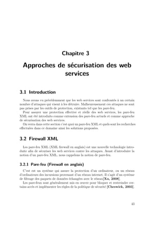 Chapitre 3 
Approches de sécurisation des web 
services 
3.1 Introduction 
Nous avons vu précédemment que les web services sont confrontés à un certain 
nombre d’attaques qui visent à les détruire. Malheureusement ces attaques ne sont 
pas prises par les outils de protection, existants tel que les pare-feu. 
Pour assurer une protection effective et réelle des web services, les pare-feu 
XML ont été introduits comme extension des pare-feu actuels et comme approche 
de sécurisation des web services. 
On verra dans cette section c’est quoi un pare-feu XML et quels sont les recherches 
effectuées dans ce domaine ainsi les solutions proposées. 
3.2 Firewall XML 
Les pare-feu XML (XML firewall en anglais) est une nouvelle technologie intro-duite 
afin de sécuriser les web services contre les attaques. Avant d’introduire la 
notion d’un pare-feu XML, nous rappelons la notion de pare-feu. 
3.2.1 Pare-feu (Firewall en anglais) 
C’est est un système qui assure la protection d’un ordinateur, ou un réseau 
d’ordinateurs des incursions provenant d’un réseau internet. Il s’agit d’un système 
de filtrage des paquets de données échangées avec le réseau[Xu, 2008]. 
Les pare-feux sont généralement mis en oeuvre pour bloquer et restreindre cer-tains 
accès et implémenter les règles de la politique de sécurité [Cheswick, 2003]. 
43 
 