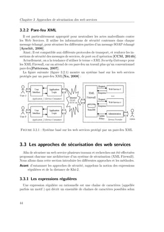 Chapitre 3 Approches de sécurisation des web services 
3.2.2 Pare-feu XML 
Il est particulièrement approprié pour neutraliser les actes malveillants contre 
les Web Services. Il utilise les informations de sécurité contenues dans chaque 
message échangé, pour sécuriser les différentes parties d’un message SOAP échangé 
[Ayachit, 2006]. 
Ainsi ; Il est compatible aux différents protocoles de transport, et renforce les in-sertions 
de sécurité des messages de services, de port ou d’opération [CCM, 2014b]. 
Actuellement, on a la tendance d’utiliser le terme «XML Security Gateway» pour 
les XML Firewall, car on attend de ces pare-feu un travail plus qu’un conventionnel 
pare-feu[Patterson, 2007]. 
La figure suivante (figure 3.2.1) montre un système basé sur les web services 
protégés par un pare-feu XML[Xu, 2008] : 
Figure 3.2.1 : Système basé sur les web services protégé par un pare-feu XML 
3.3 Les approches de sécurisation des web services 
Afin de sécuriser un web service plusieurs travaux et recherches ont été effectuées 
proposant chacune une architecture d’un système de sécurisation (XML Firewall). 
Nous allons dans cette section introduire les différentes approches et les méthodes. 
Avant d’entammer les approches de sécurité, rappelons la notion des expressions 
régulières et de la distance de Khi-2. 
3.3.1 Les expressions régulières 
Une expression régulière ou rationnelle est une chaîne de caractères (appellée 
parfois un motif ) qui décrit un ensemble de chaînes de caractères possibles selon 
44 
 