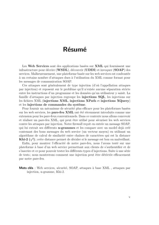 Résumé 
Les Web Services sont des applications basées sur XML qui fournissent une 
infrastructure pour décrire (WSDL), découvrir (UDDI) et invoquer (SOAP) des 
services. Malheureusement, une plateforme basée sur les web services est confrontée 
à un certains nombre d’attaques dues à l’utilisation du XML comme format pour 
les messages de communication SOAP. 
Ces attaques sont généralement de type injection (d’où l’appellation attaques 
par injection) et reposent sur le problème qu’il n’existe aucune séparation stricte 
entre les instructions d’un programme et les données qu’un utilisateur y saisit. La 
famille d’attaques par injection regroupe les injections SQL, les injections sur 
les fichiers XML (injections XML, injections XPath et injections XQuery) 
et les injections de commandes du système. 
Pour fournir un mécanisme de sécurité plus efficace pour les plateformes basées 
sur les web services, les pare-feu XML ont été récemment introduits comme une 
extension pour les pare-feux conventionnels. Dans ce contexte nous allons concevoir 
et réaliser un pare-feu XML, qui peut être utilisé pour sécuriser les web services 
contre les attaques par injection. Notre firewall reçoit en entrée un message SOAP, 
qui lui extrait ses différents n-grammes et les compare avec un model dejà créé 
contenant des bons messages du web service (un vecteur moyen) en utilisant un 
algorithme de calcul de similarité entre chaînes de caractères qui est la distance 
Khi-2 (²) ; cette distance permet de décider si le message est bon ou malveillant. 
Enfin, pour montrer l’efficacité de notre pare-feu, nous l’avons testé sur une 
plateforme à base d’un web service permettant aux clients de s’authentifier et de 
s’inscrire et ce pour pouvoir tester les différents types d’injections. Suite à une série 
de tests ; nous montrerons comment une injection peut être détéctée efficacement 
par notre pare-feu. 
Mots clés : Web services, sécurité, SOAP, attaques à base XML , attaques par 
injection, n-gramme, Khi-2. 
v 
 