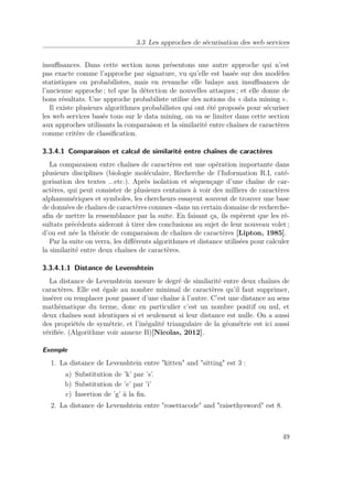 3.3 Les approches de sécurisation des web services 
insuffisances. Dans cette section nous présentons une autre approche qui n’est 
pas exacte comme l’approche par signature, vu qu’elle est basée sur des modèles 
statistiques ou probabilistes, mais en revanche elle balaye aux insuffisances de 
l’ancienne approche ; tel que la détection de nouvelles attaques ; et elle donne de 
bons résultats. Une approche probabiliste utilise des notions du « data mining ». 
Il existe plusieurs algorithmes probabilistes qui ont été proposés pour sécuriser 
les web services basés tous sur le data mining, on va se limiter dans cette section 
aux approches utilisants la comparaison et la similarité entre chaînes de caractères 
comme critère de classification. 
3.3.4.1 Comparaison et calcul de similarité entre chaînes de caractères 
La comparaison entre chaînes de caractères est une opération importante dans 
plusieurs disciplines (biologie moléculaire, Recherche de l’Information R.I, caté-gorisation 
des textes ...etc.). Après isolation et séquençage d’une chaîne de car-actères, 
qui peut consister de plusieurs centaines à voir des milliers de caractères 
alphanumériques et symboles, les chercheurs essayent souvent de trouver une base 
de données de chaînes de caractères connues -dans un certain domaine de recherche-afin 
de mettre la ressemblance par la suite. En faisant ça, ils espèrent que les ré-sultats 
précédents aideront à tirer des conclusions au sujet de leur nouveau volet ; 
d’ou est née la théorie de comparaison de chaînes de caractères [Lipton, 1985]. 
Par la suite on verra, les différents algorithmes et distance utilisées pour calculer 
la similarité entre deux chaînes de caractères. 
3.3.4.1.1 Distance de Levenshtein 
La distance de Levenshtein mesure le degré de similarité entre deux chaînes de 
caractères. Elle est égale au nombre minimal de caractères qu’il faut supprimer, 
insérer ou remplacer pour passer d’une chaîne à l’autre. C’est une distance au sens 
mathématique du terme, donc en particulier c’est un nombre positif ou nul, et 
deux chaînes sont identiques si et seulement si leur distance est nulle. On a aussi 
des propriétés de symétrie, et l’inégalité triangulaire de la géométrie est ici aussi 
vérifiée. (Algorithme voir annexe B)[Nicolas, 2012]. 
Exemple 
1. La distance de Levenshtein entre kitten and sitting est 3 : 
a) Substitution de ’k’ par ’s’. 
b) Substitution de ’e’ par ’i’ 
c) Insertion de ’g’ à la fin. 
2. La distance de Levenshtein entre rosettacode and raisethysword est 8. 
49 
 