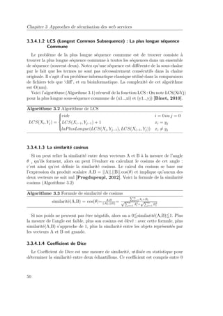 Chapitre 3 Approches de sécurisation des web services 
3.3.4.1.2 LCS (Longest Common Subsequence) : La plus longue séquence 
Commune 
Le problème de la plus longue séquence commune est de trouver consiste à 
trouver la plus longue séquence commune à toutes les séquences dans un ensemble 
de séquence (souvent deux). Notez qu’une séquence est différente de la sous-chaîne 
par le fait que les termes ne sont pas nécessairement consécutifs dans la chaîne 
originale. Il s’agit d’un problème informatique classique utilisé dans la comparaison 
de fichiers tels que ‘diff’, et en bioinformatique. La complexité de cet algorithme 
est O(nm). 
Voici l’algorithme (Algorihme 3.1) récursif de la fonction LCS : On note LCS(XiYj) 
pour la plus longue sous-séquence commune de (x1..,xi) et (y1..,yj) [Binet, 2010]. 
Algorithme 3.2 Algorithme de LCS 
LCS(Xi, Yj) = 
8 
: 
vide i = 0 ou j = 0 
LCS(Xi−1, Yj−1) + 1 xi = yj 
laPlusLongue(LCS(Xi, Yj−1),LCS(Xi−1, Yj)) xi6= yj 
3.3.4.1.3 La similarité cosinus 
Si on peut relier la similarité entre deux vecteurs A et B à la mesure de l’angle 
 ¸ qu’ils forment, alors on peut l’évaluer en calculant le cosinus de cet angle : 
c’est ainsi qu’est définie la similarité cosinus. Le calcul du cosinus se base sur 
l’expression du produit scalaire A.B = ||A||.||B||.cos() et implique qu’aucun des 
deux vecteurs ne soit nul [Progdupeupl, 2012]. Voici la formule de la similarité 
cosinus (Algorithme 3.2) 
Algorithme 3.3 Formule de similarité de cosinus 
similarité(A,B) = cos()= A.B 
||A||.||B||= 
Pni 
pP =1Ai×Bi n 
i=1 A2i 
pPn 
× 
B2 
i=1 i 
Si nos poids ne peuvent pas être négatifs, alors on a 05similarité(A,B)51. Plus 
la mesure de l’angle est faible, plus son cosinus est élevé : avec cette formule, plus 
similarité(A,B) s’approche de 1, plus la similarité entre les objets représentés par 
les vecteurs A et B est grande. 
3.3.4.1.4 Coefficient de Dice 
Le Coefficient de Dice est une mesure de similarité, utilisée en statistique pour 
déterminer la similarité entre deux échantillons. Ce coefficient est compris entre 0 
50 
 