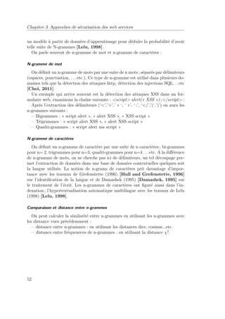 Chapitre 3 Approches de sécurisation des web services 
un modèle à partir de données d’apprentissage pour déduire la probabilité d’avoir 
telle suite de N-grammes [Lelu, 1998]. 
On parle souvent de n-gramme de mot et n-gramme de caractères : 
N-gramme de mot 
On définit un n-gramme de mots par une suite de n mots ; séparés par délimiteurs 
(espaces, ponctuation, . . . etc.). Ce type de n-gramme est utilisé dans plusieurs do-maines 
tels que la détection des attaques http, détection des injections SQL. . . etc 
[Choi, 2011]. 
Un exemple qui arrive souvent est la détection des attaques XSS dans un for-mulaire 
web, examinons la chaîne suivante : script alert(« XSS ») ;/script : 
Après l’extraction des délimiteurs (‘’,’’,’ « ‘, ‘ »’, ‘ ;’, ‘/’,’(‘,’)’) on aura les 
n-grammes suivants : 
– Bigrammes : « script alert », « alert XSS », « XSS script » 
– Trigrammes : « script alert XSS », « alert XSS script » 
– Quadri-grammes : « script alert xss script » 
N-gramme de caractères 
On définit un n-gramme de caractère par une suite de n caractères ; bi-grammes 
pour n= 2, trigrammes pour n=3, quadri-grammes pour n=4 . . . etc. A la différence 
de n-gramme de mots, on ne cherche pas ici de délimiteurs, un tel découpage per-met 
l’extraction de données dans une base de données contextuelles quelques soit 
la langue utilisée. La notion de n-grams de caractères prit davantage d’impor-tance 
avec les travaux de Grefenstette (1996) [Hull and Grefenstette, 1996] 
sur l’identification de la langue et de Damashek (1995) [Damashek, 1995] sur 
le traitement de l’écrit. Les n-grammes de caractères ont figuré aussi dans l’in-dexation 
; l’hypertextualisation automatique multilingue avec les travaux de Lelu 
(1998) [Lelu, 1998]. 
Comparaison et distance entre n-grammes 
On peut calculer la similarité entre n-grammes en utilisant les n-grammes avec 
les distance vues précédemment : 
– distance entre n-grammes : en utilisant les distances dice, cosinus...etc. 
– distance entre fréqueneces de n-grammes : en utilisant la distance 2. 
52 
 