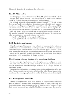 Chapitre 3 Approches de sécurisation des web services 
3.3.4.2.4 Adityaram Oza 
L’auteur propose dans sa thèse de master [Oza, 2013] intitulée « HTTP Attacks 
Detection using n-gram analysis » une méthode pour la détection des attaques 
HTTP en utilisant l’analyse par n-gramme et le test de Khi-2. 
La méthode consiste à collectionner les bonnes requetes HTTP depuis les logs 
des serveurs Apache, et extraire à partir de chaque requete les différents 3-grammes 
possibles et leurs fréquences d’apparition normalisées par la taille du paquet http. 
Un vecteur moyen sera construi par la suite à partir des bonne requêtes et il 
sera comme un dataset afin de le comparer avec les nouvelles requetes entrantes. 
Lorsqu’une requete est arrivée, on extrace ses différents n-grammes ; comme on a 
fait pour les requêtes d’apprentissage, et on calcule la distance de Khi-2 « D » ; 
selon cette distance et sous les hypothèses : on décide : 
– H0 : D  2(0.05,N-1) = La requête est bonne. 
– H1 : D  2(0.05,N-1) = la requête est malveillante. 
3.3.5 Synthèse des travaux 
Dans la partie précédente, nous avons présenté les travaux de sécurisation des 
Web Services, ces travaux traitent les attaques contre les Web Services avec dif-férentes 
techniques, permettant ainsi de détecter plusieurs types d’attaques. Cepen-dant, 
nous avons constaté que malgré les bienfaits de ces approches, chacune d’en-tre 
elles détient des points faibles remarquables. Par la suite nous allons discuté 
les avantages et les inconvénients de chaque méthode. 
3.3.5.1 Les Approches par signature et les approches probabilistes 
Les approches par signature sont faciles à implémenter et configurer et main-tenir 
par la suite, elle donne de bonnes résultats de protection, malheureusement 
un XML firewall basé sur cette technique est réactif et ne s’adapte pas avec les 
nouvelles attaques. 
Les approches probabilistes, en revanche, sont actifs et s’adaptent avec les nou-velles 
s’attaques, mais tout dépendera de l’échantillon utilisé dutant la phase d’ap-prentissage. 
Ces techniques générent un nombre de faux postifs et faux négatifs 
. 
3.3.5.2 Les approches probabilistes 
Dans la partie précédente, nous avons présenté les travaux de sécurisation des 
Web Services, ces travaux traitent les attaques contre les Web Services avec dif-férentes 
techniques, permettant ainsi de détecter plusieurs types d’attaques. Cepen-dant, 
nous avons constaté que malgré les bienfaits de ces approches, chacune d’en- 
54 
 