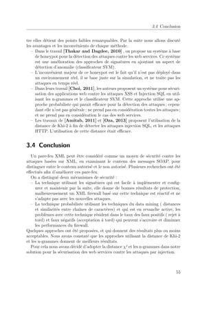 3.4 Conclusion 
tre elles détient des points faibles remarquables. Par la suite nous allons discuté 
les avantages et les inconvénients de chaque méthode. 
– Dans le travail [Thakar and Dagdee, 2010] , on propose un système à base 
de honeypot pour la détection des attaques contre les web services. Ce système 
est une amélioration des approches de signatures en ajoutant un aspect de 
détection d’anomalie (classificateur SVM). 
– L’inconvénient majeur de ce honeypot est le fait qu’il n’est pas déployé dans 
un environnement réel, il se base juste sur la simulation, et ne traite pas les 
attaques en temps réel. 
– Dans leurs travail [Choi, 2011], les auteurs proposent un système pour sécuri-sation 
des applications web contre les attaques XSS et Injection SQL en util-isant 
les n-grammes et le classificateur SVM. Cette approche utilise une ap-proche 
probabiliste qui parait efficace pour la détection des attaques ; cepen-dant 
elle n’est pas générale ; ne prend pas en considération toutes les attaques ; 
et ne prend pas en considération le cas des web services. 
– Les travaux de [Amitab, 2011] et [Oza, 2013] proposent l’utilisation de la 
distance de Khi-2 à fin de détecter les attaques injection SQL, et les attaques 
HTTP. L’utilisation de cette distance était efficace. 
3.4 Conclusion 
Un pare-feu XML peut être considéré comme un moyen de sécurité contre les 
attaques basées sur XML, en examinant le contenu des messages SOAP, pour 
distinguer entre le contenu autorisé et le non autorisé. Plusieurs recherches ont été 
effectués afin d’améliorer ces pare-feu. 
On a distingué deux mécanismes de sécurité : 
– La technique utilisant les signatures qui est facile à implémenter et config-urer 
et maintenir par la suite, elle donne de bonnes résultats de protection, 
malheureusement un XML firewall basé sur cette technique est réactif et ne 
s’adapte pas avec les nouvelles attaques. 
– La technique probabiliste utilisant les techniques du data mining ( distances 
et similarités entre chaînes de caractères) et qui est en revanche active, les 
problèmes avec cette technique résident dans le taux des faux positifs ( rejet à 
tord) et faux négatifs (acceptation à tord) qui peuvent s’accroire et diminuer 
les performances du firewall. 
Quelques approches ont été proposées, et qui donnent des résultats plus ou moins 
acceptables. Nous avons constaté que les approches utilisant la distance de Khi-2 
et les n-grammes donnent de meilleurs résultats. 
Pour cela nous avons décidé d’adopter la distance ² et les n-grammes dans notre 
solution pour la sécurisation des web services contre les attaques par injection. 
55 
 