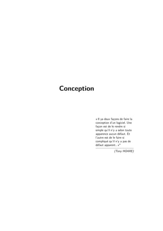 Conception 
« Il ya deux façons de faire la 
conception d’un logiciel. Une 
façon est de le rendre si 
simple qu’il n’y a selon toute 
apparence aucun défaut. Et 
l’autre est de le faire si 
compliqué qu’il n’y a pas de 
défaut apparent.. » 
(Tony HOARE) 
 