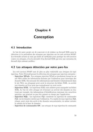 Chapitre 4 
Conception 
4.1 Introduction 
Le but de notre projet est de concevoir et de réaliser un firewall XML pour la 
détection et la prévention des attaques par injection sur les web services SOAP. 
Les firewalls actuels ne sont pas dotés de méthodes pour protéger les web services 
contre ces attaques, d’ou la nécessité d’un firewall XML qui sera une extension du 
firewall déjà existant netfilter. 
4.2 Les attaques détectées par notre pare-feu 
Les web services SOAP sont de plus en plus vulnérable aux attaques de type 
injection. Notre Firewall permet la détection des attaques par injection suivantes : 
– Injection XPath : Les attaques injection XPath se produisent lorsqu’un un 
site Web utilise les informations fournies par l’utilisateur pour interroger des 
données XML. En envoyant des informations mal formées volontairement dans 
le site Web, un attaquant peut avoir la structure du fichier XML, ou accède 
aux données qu’il ne peut pas normalement en avoir accès. 
– Injection XML : Les injections XML sont utilisées pour manipuler un fichier 
XML, Le but de cette attaque est d’envoyer au serveur des données en ren-trant 
par exemple, des informations d’identification contenant des caractères 
spéciaux, qui pourrait ne pas être prisent en charge par l’application. 
– Injection SQL : Les injections SQL consistent en injection de commandes 
SQL via les données entrées par l’utilisateur. Un exploit de type injection SQL 
réussie, peut avoir des accès à des données non-autorisées, ou même extraire 
le schéma de la base de données. 
– Injection de commandes OS : une attaque de type injection de commande 
59 
 