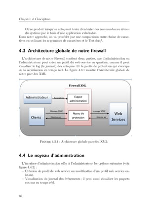 Chapitre 4 Conception 
OS se produit lorsqu’un attaquant tente d’exécuter des commandes au niveau 
du système par le biais d’une application vulnérable. 
Dans notre approche, on va procéder par une comparaison entre chaîne de carac-tères 
en utilisant les n-grammes de caractères et le Test du2. 
4.3 Architecture globale de notre firewall 
L’architecture de notre Firewall contient deux parties, une d’administration ou 
l’administrateur peut créer un profil du web service en question, comme il peut 
visualiser le log (le journal) des attaques. Et la partie de protection qui s’occupe 
de la sécurisation en temps réel. La figure 4.3.1 montre l’Architecure globale de 
notre pare-feu XML 
Figure 4.3.1 : Architecure globale pare-feu XML 
4.4 Le noyeau d’administration 
L’interface d’administration offre à l’administrateur les options suivantes (voir 
figure 4.4.2) : 
– Création de profil de web service ou modification d’un profil web service ex-istant. 
– Visualisation du journal des évènements ; il peut aussi visualiser les paquets 
entrant en temps réel. 
60 
 