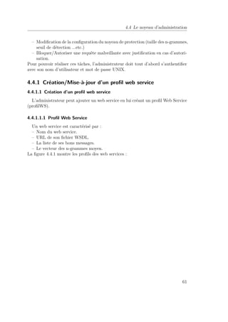 4.4 Le noyeau d’administration 
– Modification de la configuration du noyeau de protection (taille des n-grammes, 
seuil de détection ...etc.) 
– Bloquer/Autoriser une requête malveillante avec justification en cas d’autori-sation. 
Pour pouvoir réaliser ces tâches, l’administrateur doit tout d’abord s’authentifier 
avec son nom d’utilisateur et mot de passe UNIX. 
4.4.1 Création/Mise-à-jour d’un profil web service 
4.4.1.1 Création d’un profil web service 
L’administrateur peut ajouter un web service en lui créant un profil Web Service 
(profilWS). 
4.4.1.1.1 Profil Web Service 
Un web service est caractérisé par : 
– Nom du web service. 
– URL de son fichier WSDL. 
– La liste de ses bons messages. 
– Le vecteur des n-grammes moyen. 
La figure 4.4.1 montre les profils des web services : 
61 
 