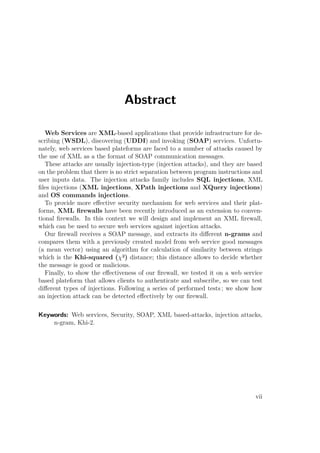 Abstract 
Web Services are XML-based applications that provide infrastructure for de-scribing 
(WSDL), discovering (UDDI) and invoking (SOAP) services. Unfortu-nately, 
web services based plateforms are faced to a number of attacks caused by 
the use of XML as a the format of SOAP communication messages. 
These attacks are usually injection-type (injection attacks), and they are based 
on the problem that there is no strict separation between program instructions and 
user inputs data. The injection attacks family includes SQL injections, XML 
files injections (XML injections, XPath injections and XQuery injections) 
and OS commands injections. 
To provide more effective security mechanism for web services and their plat-forms, 
XML firewalls have been recently introduced as an extension to conven-tional 
firewalls. In this context we will design and implement an XML firewall, 
which can be used to secure web services against injection attacks. 
Our firewall receives a SOAP message, and extracts its different n-grams and 
compares them with a previously created model from web service good messages 
(a mean vector) using an algorithm for calculation of similarity between strings 
which is the Khi-squared (²) distance; this distance allows to decide whether 
the message is good or malicious. 
Finally, to show the effectiveness of our firewall, we tested it on a web service 
based plateform that allows clients to authenticate and subscribe, so we can test 
different types of injections. Following a series of performed tests ; we show how 
an injection attack can be detected effectively by our firewall. 
Keywords: Web services, Security, SOAP, XML based-attacks, injection attacks, 
n-gram, Khi-2. 
vii 
 