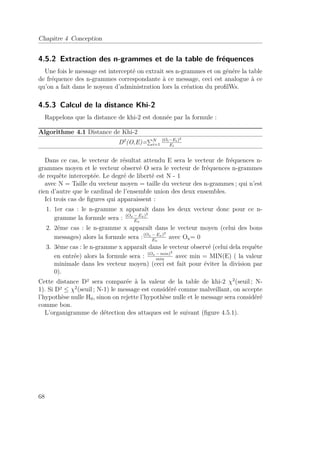 Chapitre 4 Conception 
4.5.2 Extraction des n-grammes et de la table de fréquences 
Une fois le message est intercepté on extrait ses n-grammes et on génére la table 
de fréquence des n-grammes correspondante à ce message, ceci est analogue à ce 
qu’on a fait dans le noyeau d’administration lors la création du profilWs. 
4.5.3 Calcul de la distance Khi-2 
Rappelons que la distance de khi-2 est donnée par la formule : 
Algorithme 4.1 Distance de Khi-2 
D2(O,E)=PNi 
=1 
(Oi−Ei)2 
Ei 
Dans ce cas, le vecteur de résultat attendu E sera le vecteur de fréquences n-grammes 
moyen et le vecteur observé O sera le vecteur de fréquences n-grammes 
de requête interceptée. Le degré de liberté est N - 1 
avec N = Taille du vecteur moyen = taille du vecteur des n-grammes ; qui n’est 
rien d’autre que le cardinal de l’ensemble union des deux ensembles. 
Ici trois cas de figures qui apparaissent : 
1. 1er cas : le n-gramme x apparaît dans les deux vecteur donc pour ce n-gramme 
la formule sera : (Ox −Ex)2 
Ex 
2. 2éme cas : le n-gramme x apparaît dans le vecteur moyen (celui des bons 
messages) alors la formule sera :(Ox −Ex)2 
Ex 
avec Ox= 0 
3. 3éme cas : le n-gramme x apparaît dans le vecteur observé (celui dela requête 
en entrée) alors la formule sera : (Ox −min)2 
min avec min = MIN(E) ( la valeur 
minimale dans les vecteur moyen) (ceci est fait pour éviter la division par 
0). 
Cette distance D² sera comparée à la valeur de la table de khi-2 2(seuil ; N- 
1). Si D²  2(seuil ; N-1) le message est considéré comme malveillant, on accepte 
l’hypothèse nulle H0, sinon on rejette l’hypothèse nulle et le message sera considéré 
comme bon. 
L’organigramme de détection des attaques est le suivant (figure 4.5.1). 
68 
 