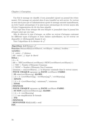 Chapitre 4 Conception 
Une fois le message est classifié, il sera journalisé (ajouté au journal des évène-ments). 
Si le message est autorisé alors il sera transféré au web service. Le vecteur 
ne sera mis-à-jour que si l’administrateur ajoute le message autorisé manuellement, 
on évite l’ajout automatique et la mise-à-jour automatique du vecteur moyen afin 
d’éviter l’augmentation du tôt des faux négatifs. 
S’il s’agit bien d’une attaque elle sera bloquée et journalisée dans le journal des 
attaques ainsi que son type. 
Afin de détecter le type d’attaque, on utilise un vecteur d’attaques contenant 
les différents types d’attaques et leurs chaînes malveillantes, un tel vecteur est 
disponible et téléchargeable depuis le net. 
Voici l’algorithme de la distance de 2 
Algorithme 4.2 Distance 2 
Fonction DistanceKhi2(vectObservé, vectMoyen : tableau) :booléen : 
variables : 
| d : entier ; // distance 
| ddl : entier ; // degré de liberté 
Début : 
| d   0 ; 
| ddl   NEC(vectObservé,vectMoyen)+NENC(vectObservé,vectMoyen)-1 ; 
| // NEC = Nombre d’Elements Communs 
| // NENC = Nombre d’Elements Non Communs 
| minimum = min(vectMoyen) ; // la fréquence minimale dans le vecteur moyen 
| POUR CHAQUE ngramme ng DANS vectObservé FAIRE : 
| | SI existe(vectMoyen,ng) ALORS : 
| | | d = d +(vectObservé[ng] - vectMoyen[ng])2 / vectMoyen[ng] 
| | SINON : 
| | | d = d +(vectObservé[ng] - minimum)2 / minimum 
| | FINSI 
| FINPOUR 
| POUR CHAQUE ngramme ng DANS vectMoyen FAIRE : 
| | SI NON (existe(vectObservé,ng)) ALORS : 
| | | d = d +vectMoyen[ng] 
| | | // une simplification de formule 
| | FSI 
| FINPOUR 
| RENVOYER Khi2(d,ddl) seuil 
FIN 
70 
 