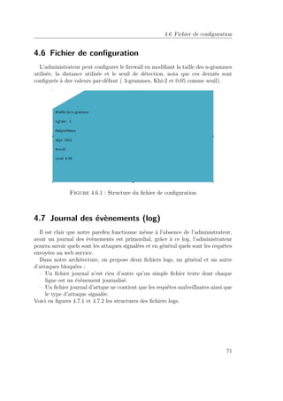 4.6 Fichier de configuration 
4.6 Fichier de configuration 
L’administrateur peut configurer le firewall en modifiant la taille des n-grammes 
utilisée, la distance utilisée et le seuil de détection. nota que ces derniés sont 
configurés à des valeurs par-défaut ( 3-grammes, Khi-2 et 0.05 comme seuil). 
Figure 4.6.1 : Structure du fichier de configuration 
4.7 Journal des évènements (log) 
Il est clair que notre parefeu fonctionne même à l’absence de l’administrateur, 
avoir un journal des évènements est primordial, grâce à ce log, l’administrateur 
pourra savoir quels sont les attaques signalées et en général quels sont les requêtes 
envoyées au web service. 
Dans notre architecture, on propose deux fichiers logs, un général et un autre 
d’attaques bloquées : 
– Un fichier journal n’est rien d’autre qu’un simple fichier texte dont chaque 
ligne est un évènement journalisé. 
– Un fichier journal d’attque ne contient que les requêtes malveillantes ainsi que 
le type d’attaque signalée. 
Voici en figures 4.7.1 et 4.7.2 les structures des fichiers logs. 
71 
 