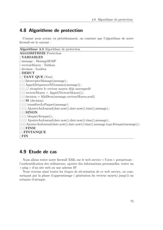 4.8 Algorithme de protection 
4.8 Algorithme de protection 
Comme nous avions vu précédemment, on constate que l’algorithme de notre 
firewall est le suivant : 
Algorithme 4.3 Algorithme de protection 
ALGORITHME Protection 
| VARIABLES 
| message : MessageSOAP 
| vecteurMoyen : Tableau 
| decision : booléen 
| DEBUT 
| | TANT QUE (Vrai) 
| | | IntercepterMessage(message) ; 
| | | Appel(fréquencesNGrammes(message)) ; 
| | | // récupérer le vecteur moyen déjà sauvegardé 
| | | vecteurMoyen = Appel(VecteurMoyen()) ; 
| | | decision = KhiDeux(message,vecteurMoyen,seuil) 
| | | SI (decision) 
| | | | transférerLePaquet(message) ; 
| | | | AjouterAuJournal(date.now(),date.now().time(),message) ; 
| | | SINON 
| | | | bloquerAttaque() ; 
| | | | AjouterAuJournal(date.now(),date.now().time(),message) ; 
| | | | AjouterAuJournal(date.now(),date.now().time(),message,typeAttaque(message)) ; 
| | | FINSI 
| | FINTANQUE 
| FIN 
4.9 Etude de cas 
Nous allons tester notre firewall XML sur le web service « Users » permettant : 
l’authentification des utilisateurs, ajouter des informations personnelles, tester un 
« ping » d’un site web ou une adresse IP. 
Nous verrons ainsi toutes les étapes de sécurisation de ce web service, en com-mençant 
par la phase d’apprentissage ( génération du vecteur moyen) jusqu’à un 
scénario d’attaque. 
75 
 
