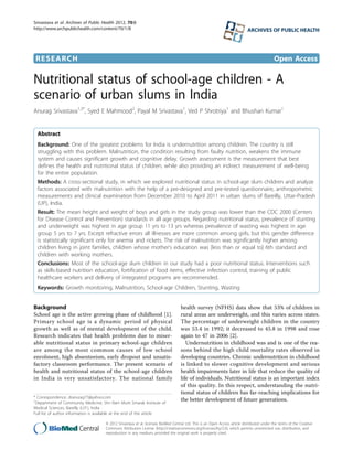 RESEARCH Open Access
Nutritional status of school-age children - A
scenario of urban slums in India
Anurag Srivastava1,3*
, Syed E Mahmood2
, Payal M Srivastava1
, Ved P Shrotriya1
and Bhushan Kumar1
Abstract
Background: One of the greatest problems for India is undernutrition among children. The country is still
struggling with this problem. Malnutrition, the condition resulting from faulty nutrition, weakens the immune
system and causes significant growth and cognitive delay. Growth assessment is the measurement that best
defines the health and nutritional status of children, while also providing an indirect measurement of well-being
for the entire population.
Methods: A cross-sectional study, in which we explored nutritional status in school-age slum children and analyze
factors associated with malnutrition with the help of a pre-designed and pre-tested questionnaire, anthropometric
measurements and clinical examination from December 2010 to April 2011 in urban slums of Bareilly, Uttar-Pradesh
(UP), India.
Result: The mean height and weight of boys and girls in the study group was lower than the CDC 2000 (Centers
for Disease Control and Prevention) standards in all age groups. Regarding nutritional status, prevalence of stunting
and underweight was highest in age group 11 yrs to 13 yrs whereas prevalence of wasting was highest in age
group 5 yrs to 7 yrs. Except refractive errors all illnesses are more common among girls, but this gender difference
is statistically significant only for anemia and rickets. The risk of malnutrition was significantly higher among
children living in joint families, children whose mother’s education was [less than or equal to] 6th standard and
children with working mothers.
Conclusions: Most of the school-age slum children in our study had a poor nutritional status. Interventions such
as skills-based nutrition education, fortification of food items, effective infection control, training of public
healthcare workers and delivery of integrated programs are recommended.
Keywords: Growth monitoring, Malnutrition, School-age Children, Stunting, Wasting
Background
School age is the active growing phase of childhood [1].
Primary school age is a dynamic period of physical
growth as well as of mental development of the child.
Research indicates that health problems due to miser-
able nutritional status in primary school-age children
are among the most common causes of low school
enrolment, high absenteeism, early dropout and unsatis-
factory classroom performance. The present scenario of
health and nutritional status of the school-age children
in India is very unsatisfactory. The national family
health survey (NFHS) data show that 53% of children in
rural areas are underweight, and this varies across states.
The percentage of underweight children in the country
was 53.4 in 1992; it decreased to 45.8 in 1998 and rose
again to 47 in 2006 [2].
Undernutrition in childhood was and is one of the rea-
sons behind the high child mortality rates observed in
developing countries. Chronic undernutrition in childhood
is linked to slower cognitive development and serious
health impairments later in life that reduce the quality of
life of individuals. Nutritional status is an important index
of this quality. In this respect, understanding the nutri-
tional status of children has far-reaching implications for
the better development of future generations.* Correspondence: dranurag77@yahoo.com
1
Department of Community Medicine, Shri Ram Murti Smarak Institute of
Medical Sciences, Bareilly (U.P.), India
Full list of author information is available at the end of the article
Srivastava et al. Archives of Public Health 2012, 70:8
http://www.archpublichealth.com/content/70/1/8 ARCHIVES OF PUBLIC HEALTH
© 2012 Srivastava et al; licensee BioMed Central Ltd. This is an Open Access article distributed under the terms of the Creative
Commons Attribution License (http://creativecommons.org/licenses/by/2.0), which permits unrestricted use, distribution, and
reproduction in any medium, provided the original work is properly cited.
 
