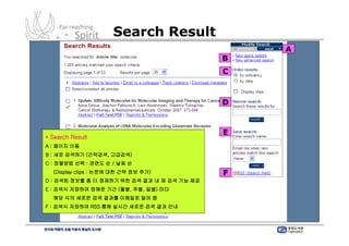 Search Result
                                                 A
                                             B
                                             C



                                             D



                                             E
* Search Result
A : 페이지 이동
B : 새로 검색하기 (간략검색, 고급검색)
C : 정렬방법 선택 : 관련도 순 / 날짜 순
  (Display clips : 논문에 대한 간략 정보 추가)          F
D : 검색된 정보를 좀 더 정제하기 위한 검색 결과 내 재 검색 기능 제공
E : 검색식 저장하여 정해둔 기간 (월별, 주별, 일별) 마다
  해당 식의 새로운 검색 결과를 이메일로 알려 줌
F : 검색식 저장하여 RSS 통해 실시간 새로운 검색 결과 안내
 