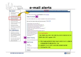 e-mail alerts

       A




           * e-mail alerts
           : 개인 계정이 있는 경우, 개인 계정 또는 관리자 계정으로 로그인
           (계정이 없는 경우, register 시작)
B
           A : 특정 저널을 설정해두면 해당 저널의 새로운 이슈가 나왔을 때
C
              이메일을 통해 목차를 알려주는 기능
           B : 설정해 둔 기사가 다른 기사에 인용 되었을 때 알려줌
           C : 전자저널 형식 지정
 