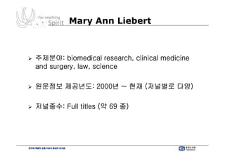 Mary Ann Liebert



주제분야: biomedical research, clinical medicine
and surgery, law, science

원문정보 제공년도: 2000년 ~ 현재 (저널별로 다양)

저널종수: Full titles (약 69 종)
 