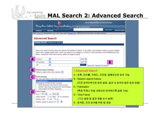 MAL Search 2: Advanced Search




A
                                        E

B          * Advanced Search
           A : 초록, 타이틀, 키워드, 저자명, 발행년으로 검색 가능
C          B : Session search history
              (이전 검색이력으로 범위 설정, 결과 내 검색과 같은 효과 있음)
           C : Publication
              (특정 주제나 저널 내에서만 검색하도록 설정 가능)
D
           D : Time Frame
               (기간 설정 및 결과 정렬 순서 설정)
           E : 검색팁, 저자 검색을 위한 팁 제공
 