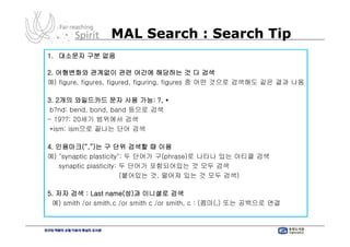 MAL Search : Search Tip
1. 대소문자 구분 없음

2. 어형변화와 관계없이 관련 어간에 해당하는 것 다 검색
예) figure, figures, figured, figuring, figures 중 어떤 것으로 검색해도 같은 결과 나옴

3. 2개의 와일드카드 문자 사용 가능: ?, *
 b?nd: bend, bond, band 등으로 검색
- 19??: 20세기 범위에서 검색
 *ism: ism으로 끝나는 단어 검색

4. 인용마크(“,”)는 구 단위 검색할 때 이용
예) "synaptic plasticity": 두 단어가 구(phrase)로 나타나 있는 아티클 검색
   synaptic plasticity: 두 단어가 포함되어있는 것 모두 검색
                        (붙어있는 것, 떨어져 있는 것 모두 검색)

5. 저자 검색 : Last name(성)과 이니셜로 검색
 예) smith /or smith,c /or smith c /or smith, c : (콤마(,) 또는 공백으로 연결
 