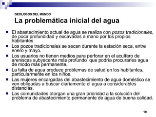 La problemática inicial del agua El abastecimiento actual de agua se realiza con  pozos tradicionales,  de poca profundidad y   excavados a mano por los propios habitantes. Los pozos tradicionales se secan durante la estación seca, entre enero y mayo. Los usuarios no tienen medios para perforar en el acuífero de areniscas subyacente más profundo  que podría procurarles agua de modo más permanente. La falta de agua produce problemas de salud en los habitantes, particularmente en los niños. Las mujeres encargadas del abastecimiento de agua doméstico se ven obligadas a buscar diariamente el agua a considerables distancias. Las comunidades otorgan una gran prioridad a la solución del problema de abastecimiento permanente de agua de buena calidad. 