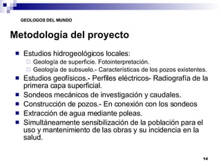 Metodología del proyecto Estudios hidrogeológicos locales: Geología de superficie. Fotointerpretación. Geología de subsuelo.- Características de los pozos existentes. Estudios geofísicos.- Perfiles eléctricos- Radiografía de la primera capa superficial. Sondeos mecánicos de investigación y caudales. Construcción de pozos.- En conexión con los sondeos Extracción de agua mediante poleas. Simultáneamente sensibilización de la población para el uso y mantenimiento de las obras y su incidencia en la salud. 