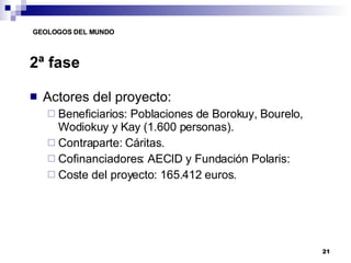2ª fase Actores del proyecto: Beneficiarios: Poblaciones de Borokuy, Bourelo, Wodiokuy y Kay (1.600 personas). Contraparte: Cáritas. Cofinanciadores: AECID y Fundación Polaris: Coste del proyecto: 165.412 euros. 