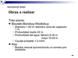 Obras a realizar Tres pozos: Bourelo-Borokuy-Wodiokuy: Diámetro 1,40 m; diámetro zona de captación 1 m. Profundidad media 32 m. Profundidad del agua: febrero 6-16 m.   mayo 10-20 m. Caudal probable 1-3 m3/h. Kay: Bomba manual aprovechando un sondeo pre-existente. 