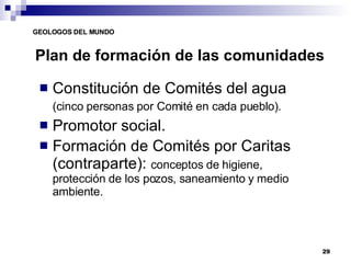 Plan de formación de las comunidades Constitución de Comités del agua (cinco personas por Comité en cada pueblo). Promotor social. Formación de Comités por Caritas (contraparte):  conceptos de higiene, protección de los pozos, saneamiento y medio ambiente. 