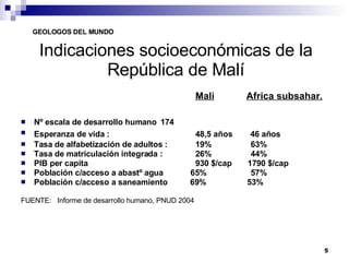 Indicaciones socioeconómicas de la República de Malí Mali   Africa subsahar.   Nº escala de desarrollo humano  174    Esperanza de vida :   48,5 años  46 años Tasa de alfabetización de adultos :  19%   63% Tasa de matriculación integrada :  26%   44%  PIB per capita  930 $/cap  1790 $/cap Población c/acceso a abastº agua  65%   57% Población c/acceso a saneamiento  69%  53% FUENTE:  Informe de desarrollo humano, PNUD 2004 