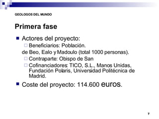 Actores del proyecto: Beneficiarios: Población. de Beo, Ealo y Madoulo (total 1000 personas). Contraparte: Obispo de San Cofinanciadores: TICO, S.L., Manos Unidas, Fundación Polaris, Universidad Politécnica de Madrid. Coste del proyecto: 114.600  euros . Primera fase 
