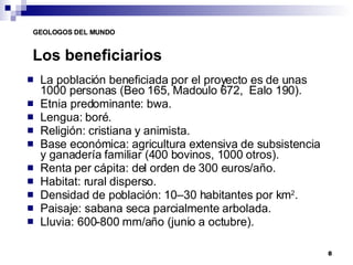 Los beneficiarios La población beneficiada por el proyecto es de unas 1000 personas (Beo 165, Madoulo 672,  Ealo 190).  Etnia predominante: bwa. Lengua: boré. Religión: cristiana y animista. Base económica: agricultura extensiva de subsistencia y ganadería familiar (400 bovinos, 1000 otros). Renta per cápita: del orden de 300 euros/año. Habitat: rural disperso. Densidad de población: 10–30 habitantes por km 2 . Paisaje: sabana seca parcialmente arbolada. Lluvia: 600-800 mm/año (junio a octubre). 