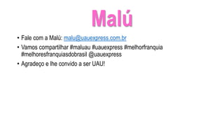 Malú
• Fale com a Malú: malu@uauexpress.com.br
• Vamos compartilhar #maluau #uauexpress #melhorfranquia
#melhoresfranquiasdobrasil @uauexpress
• Agradeço e lhe convido a ser UAU!
 