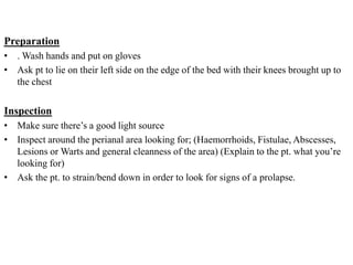 Preparation
• . Wash hands and put on gloves
• Ask pt to lie on their left side on the edge of the bed with their knees brought up to
the chest
Inspection
• Make sure there’s a good light source
• Inspect around the perianal area looking for; (Haemorrhoids, Fistulae, Abscesses,
Lesions or Warts and general cleanness of the area) (Explain to the pt. what you’re
looking for)
• Ask the pt. to strain/bend down in order to look for signs of a prolapse.
 