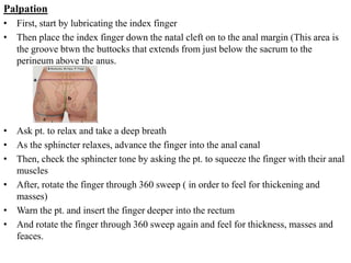 Palpation
• First, start by lubricating the index finger
• Then place the index finger down the natal cleft on to the anal margin (This area is
the groove btwn the buttocks that extends from just below the sacrum to the
perineum above the anus.
• Ask pt. to relax and take a deep breath
• As the sphincter relaxes, advance the finger into the anal canal
• Then, check the sphincter tone by asking the pt. to squeeze the finger with their anal
muscles
• After, rotate the finger through 360 sweep ( in order to feel for thickening and
masses)
• Warn the pt. and insert the finger deeper into the rectum
• And rotate the finger through 360 sweep again and feel for thickness, masses and
feaces.
 