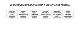 25 DE NOVEMBRO, DÍA CONTRA A VIOLENCIA DE XÉNERO.
INSULTAR
DESPRECIAR
CIUMES
DOMINAR
ACEPTAR
BERRAR
VÍTIMA
TRANQUILIDADE
IGUALDADE
IMPOÑER
RESPETAR
PEGAR
COLABORAR
ESCOITAR
COIDAR
APOIAR
CONTROLAR
RIRSE DE ALGUÉN
ACOSARA
GOLPEAR
DIALOGAR
COMPRENDER
DAR DE LADO
AMAR
AMABILIDADE
ABUSAR
AXUDAR
VALORAR
DESIGUALDADE
INSULTAR