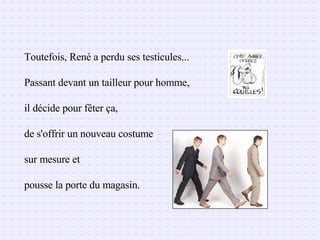 Toutefois, René a perdu ses testicules... Passant devant un tailleur pour homme,  il décide pour fêter ça, de s'offrir un nouveau costume  sur mesure et  pousse la porte du magasin.  