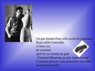 Un peu étonné d'une telle acuité de jugement,  René enfile l'ensemble et force est,  de constater  qu'il lui va comme un gant. -Vraiment Monsieur, je suis impressionné !  Comment pouvez-vous déterminer ma taille  aussi précisément ? 